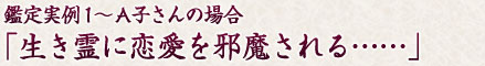 鑑定実例１～A子さんの場合「生き霊に恋愛を邪魔される…」